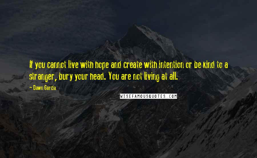 Dawn Garcia Quotes: If you cannot live with hope and create with intention or be kind to a stranger, bury your head. You are not living at all.