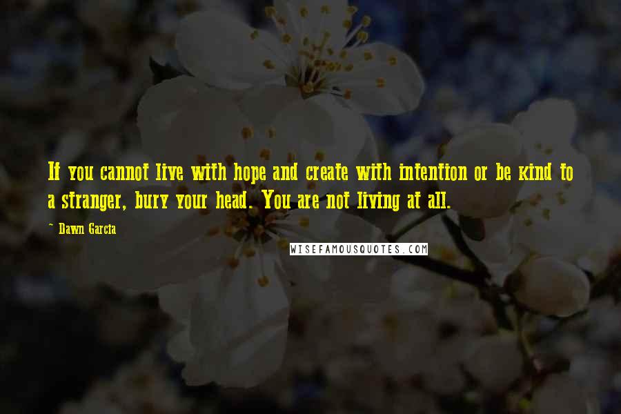 Dawn Garcia Quotes: If you cannot live with hope and create with intention or be kind to a stranger, bury your head. You are not living at all.