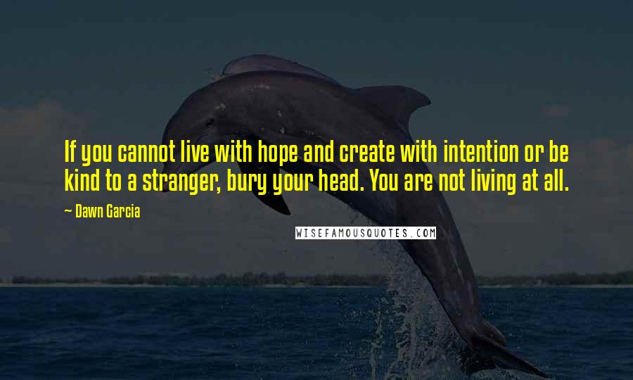 Dawn Garcia Quotes: If you cannot live with hope and create with intention or be kind to a stranger, bury your head. You are not living at all.