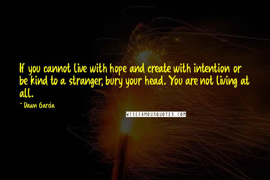 Dawn Garcia Quotes: If you cannot live with hope and create with intention or be kind to a stranger, bury your head. You are not living at all.