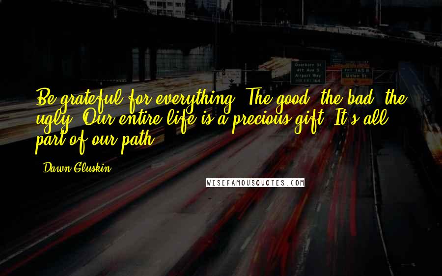 Dawn Gluskin Quotes: Be grateful for everything. The good, the bad, the ugly. Our entire life is a precious gift. It's all part of our path.