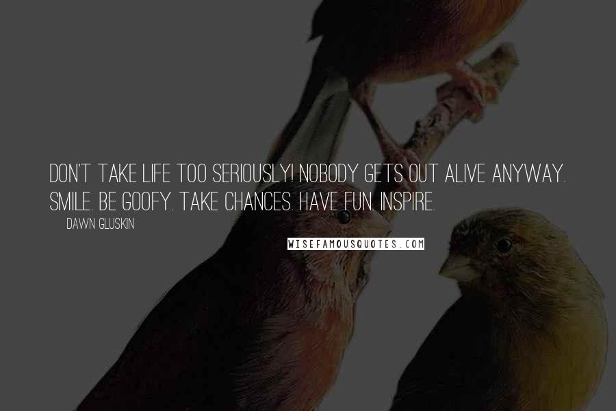 Dawn Gluskin Quotes: Don't take life too seriously! Nobody gets out alive anyway. Smile. Be goofy. Take chances. Have fun. Inspire.