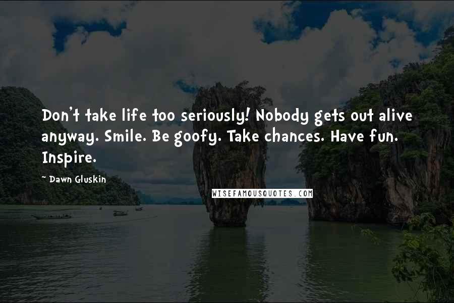 Dawn Gluskin Quotes: Don't take life too seriously! Nobody gets out alive anyway. Smile. Be goofy. Take chances. Have fun. Inspire.