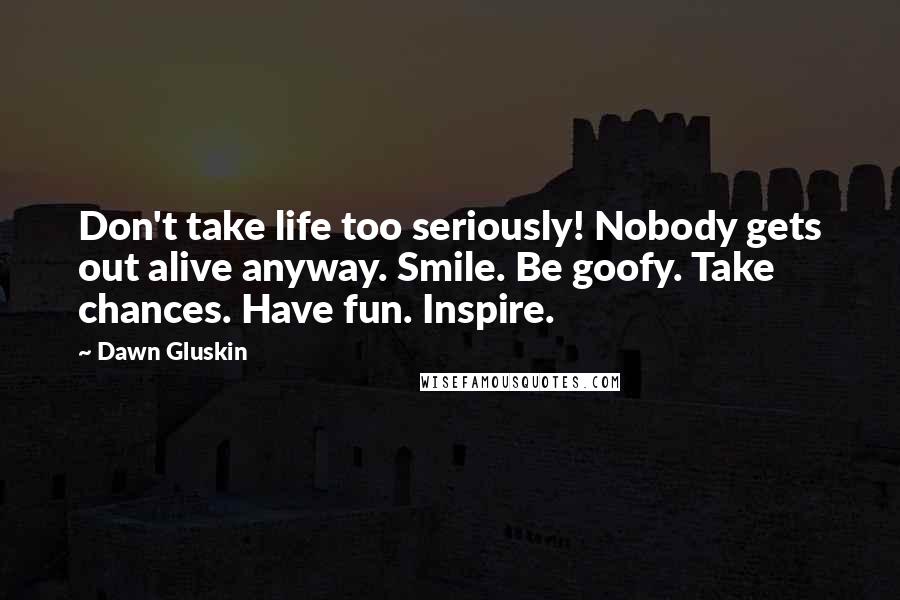 Dawn Gluskin Quotes: Don't take life too seriously! Nobody gets out alive anyway. Smile. Be goofy. Take chances. Have fun. Inspire.