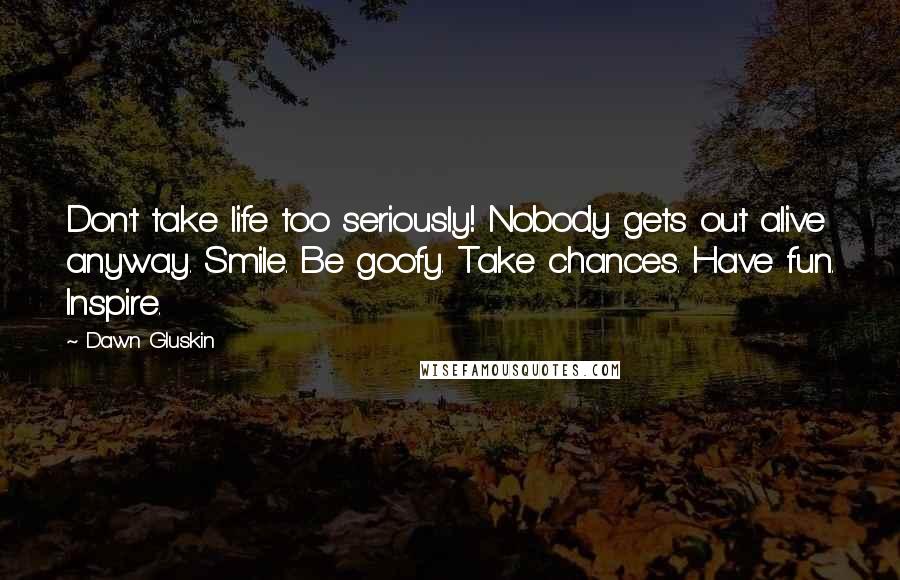 Dawn Gluskin Quotes: Don't take life too seriously! Nobody gets out alive anyway. Smile. Be goofy. Take chances. Have fun. Inspire.