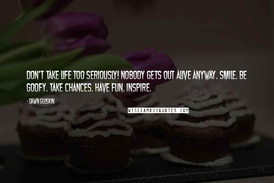 Dawn Gluskin Quotes: Don't take life too seriously! Nobody gets out alive anyway. Smile. Be goofy. Take chances. Have fun. Inspire.