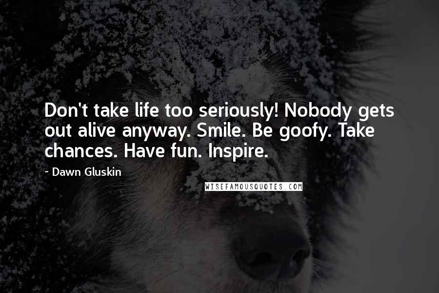 Dawn Gluskin Quotes: Don't take life too seriously! Nobody gets out alive anyway. Smile. Be goofy. Take chances. Have fun. Inspire.