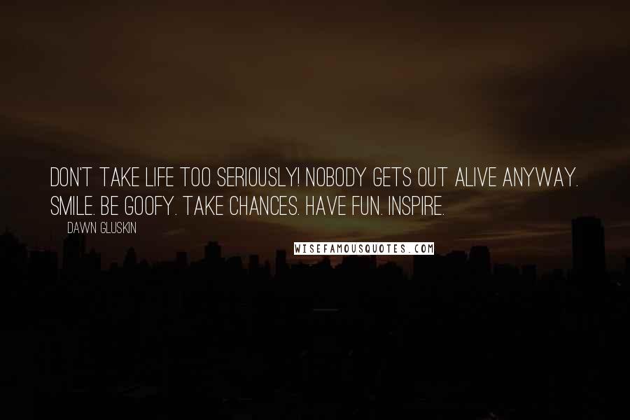 Dawn Gluskin Quotes: Don't take life too seriously! Nobody gets out alive anyway. Smile. Be goofy. Take chances. Have fun. Inspire.