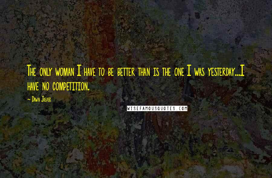 Dawn Jasper Quotes: The only woman I have to be better than is the one I was yesterday...I have no competition.