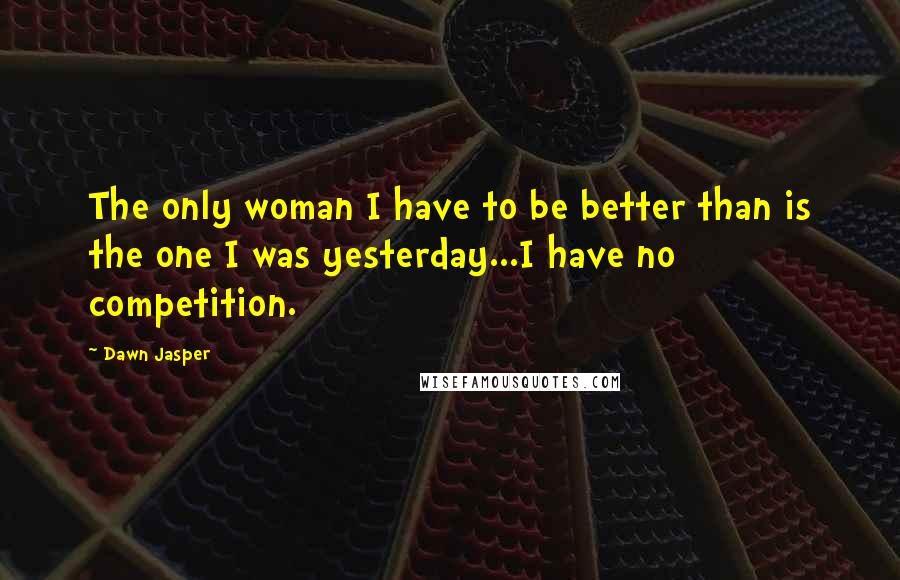 Dawn Jasper Quotes: The only woman I have to be better than is the one I was yesterday...I have no competition.