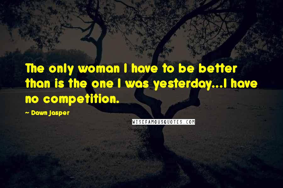 Dawn Jasper Quotes: The only woman I have to be better than is the one I was yesterday...I have no competition.