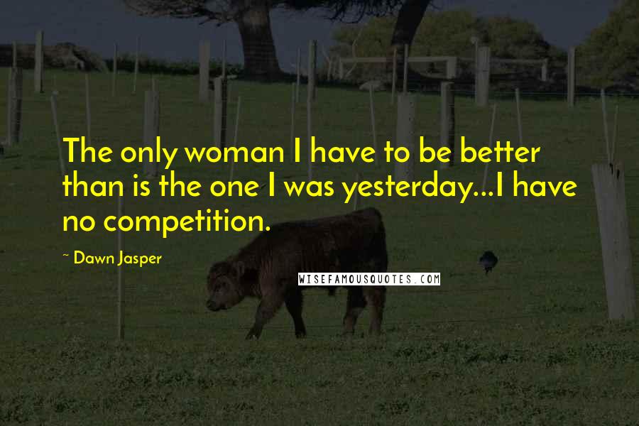 Dawn Jasper Quotes: The only woman I have to be better than is the one I was yesterday...I have no competition.