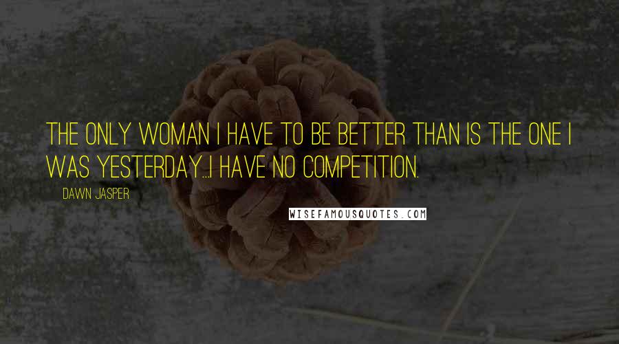 Dawn Jasper Quotes: The only woman I have to be better than is the one I was yesterday...I have no competition.