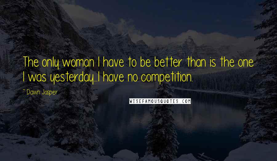 Dawn Jasper Quotes: The only woman I have to be better than is the one I was yesterday...I have no competition.