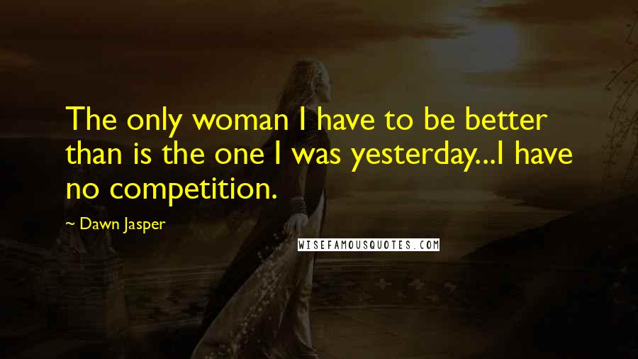 Dawn Jasper Quotes: The only woman I have to be better than is the one I was yesterday...I have no competition.