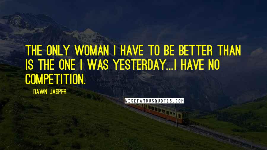 Dawn Jasper Quotes: The only woman I have to be better than is the one I was yesterday...I have no competition.