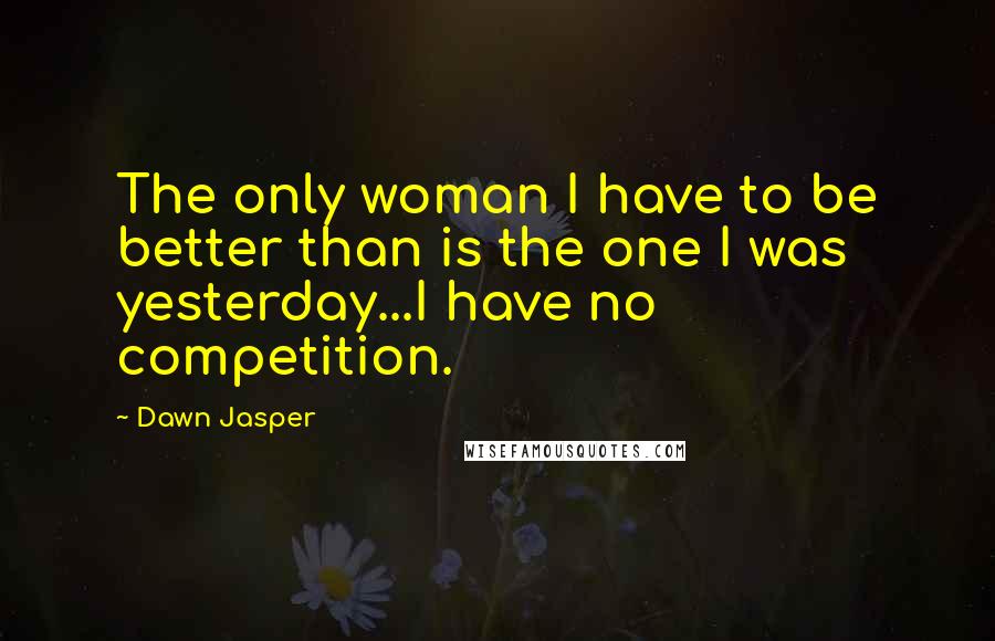 Dawn Jasper Quotes: The only woman I have to be better than is the one I was yesterday...I have no competition.