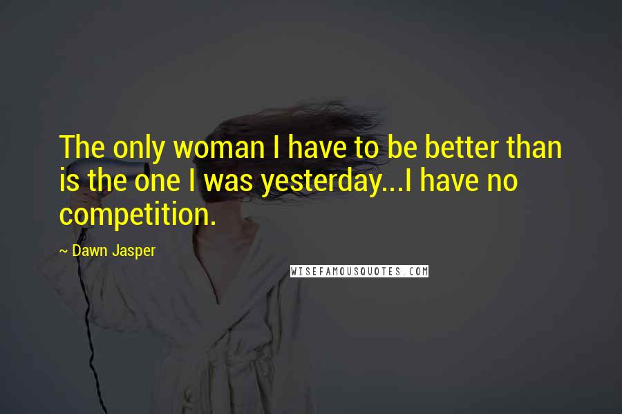 Dawn Jasper Quotes: The only woman I have to be better than is the one I was yesterday...I have no competition.