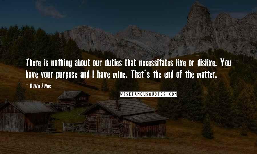 Dawn Jayne Quotes: There is nothing about our duties that necessitates like or dislike. You have your purpose and I have mine. That's the end of the matter.