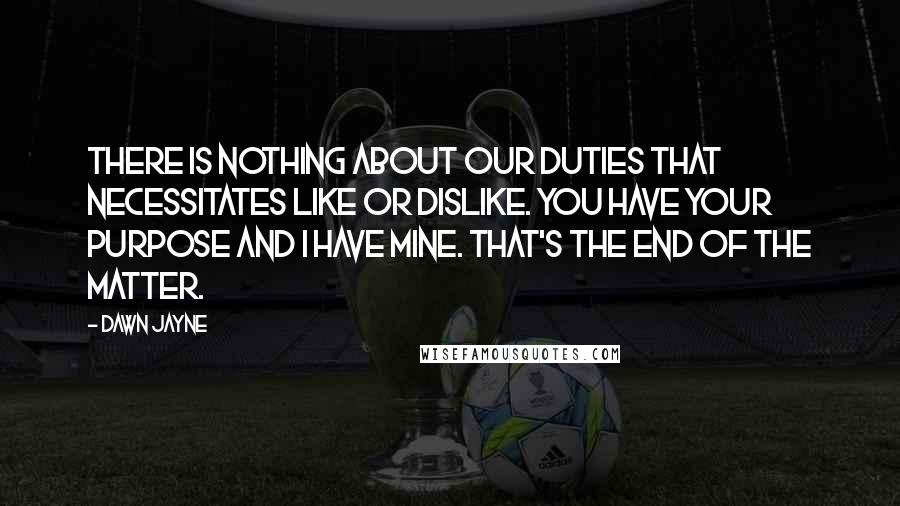 Dawn Jayne Quotes: There is nothing about our duties that necessitates like or dislike. You have your purpose and I have mine. That's the end of the matter.