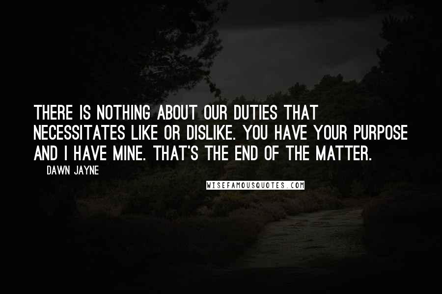 Dawn Jayne Quotes: There is nothing about our duties that necessitates like or dislike. You have your purpose and I have mine. That's the end of the matter.