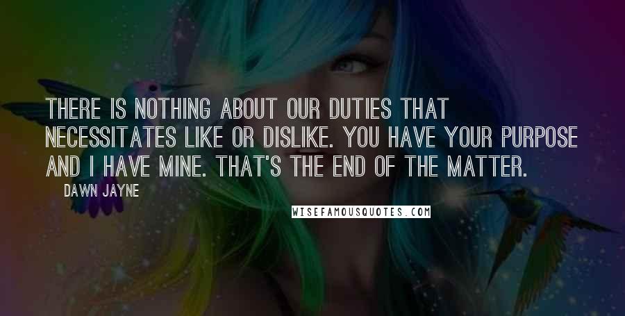 Dawn Jayne Quotes: There is nothing about our duties that necessitates like or dislike. You have your purpose and I have mine. That's the end of the matter.