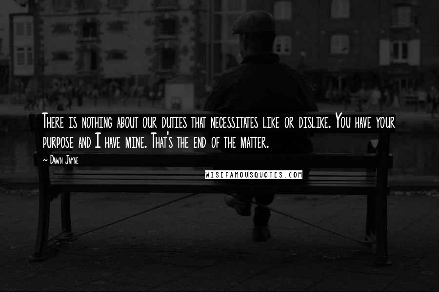 Dawn Jayne Quotes: There is nothing about our duties that necessitates like or dislike. You have your purpose and I have mine. That's the end of the matter.