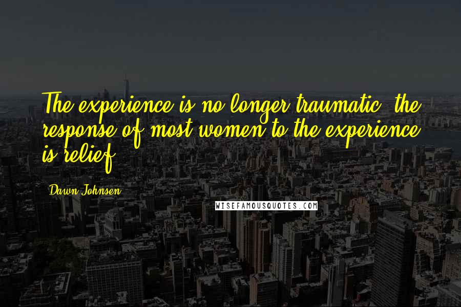 Dawn Johnsen Quotes: The experience is no longer traumatic; the response of most women to the experience is relief.