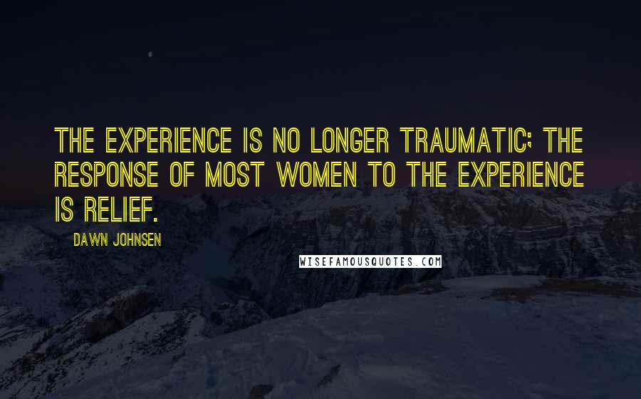 Dawn Johnsen Quotes: The experience is no longer traumatic; the response of most women to the experience is relief.