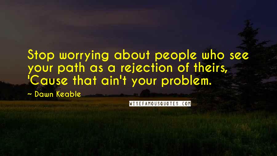 Dawn Keable Quotes: Stop worrying about people who see your path as a rejection of theirs, 'Cause that ain't your problem.