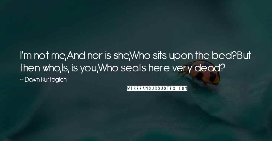 Dawn Kurtagich Quotes: I'm not me,And nor is she,Who sits upon the bed?But then who,Is, is you,Who seats here very dead?