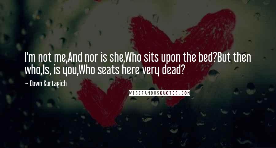 Dawn Kurtagich Quotes: I'm not me,And nor is she,Who sits upon the bed?But then who,Is, is you,Who seats here very dead?