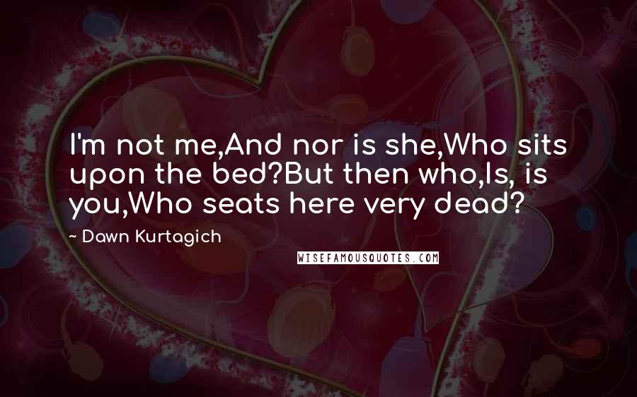 Dawn Kurtagich Quotes: I'm not me,And nor is she,Who sits upon the bed?But then who,Is, is you,Who seats here very dead?