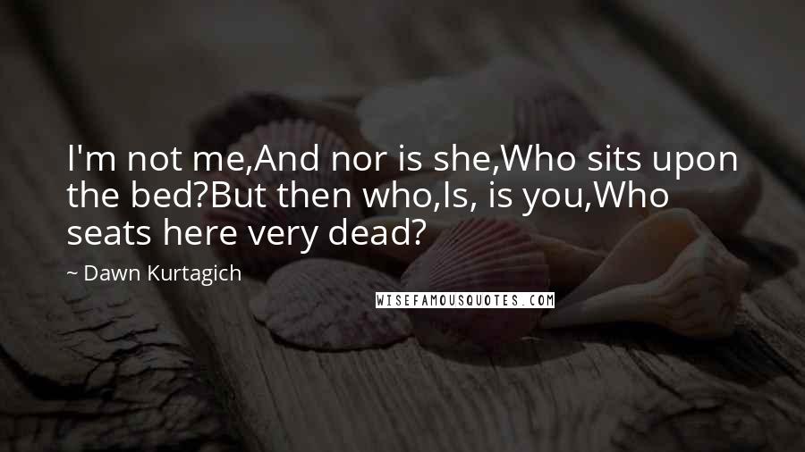 Dawn Kurtagich Quotes: I'm not me,And nor is she,Who sits upon the bed?But then who,Is, is you,Who seats here very dead?
