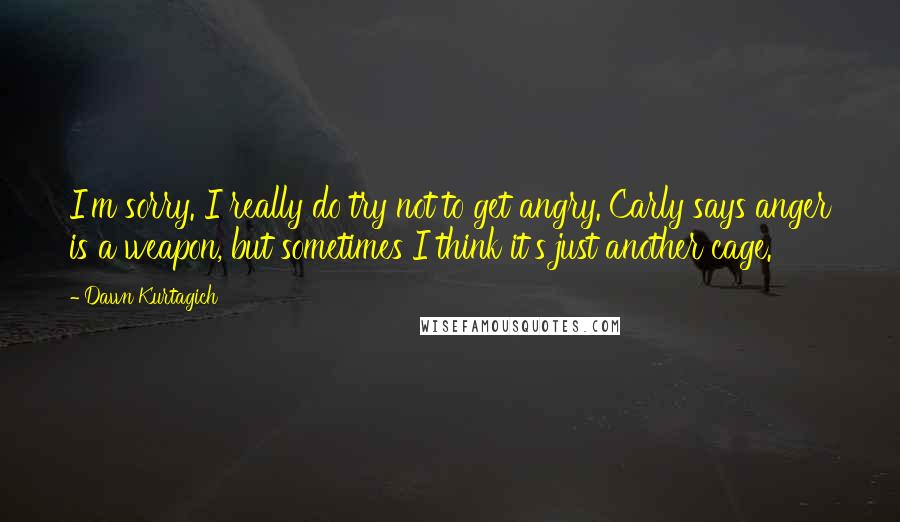 Dawn Kurtagich Quotes: I'm sorry. I really do try not to get angry. Carly says anger is a weapon, but sometimes I think it's just another cage.