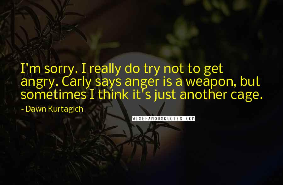 Dawn Kurtagich Quotes: I'm sorry. I really do try not to get angry. Carly says anger is a weapon, but sometimes I think it's just another cage.