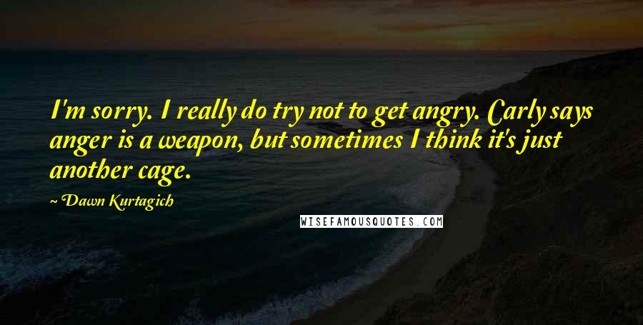 Dawn Kurtagich Quotes: I'm sorry. I really do try not to get angry. Carly says anger is a weapon, but sometimes I think it's just another cage.