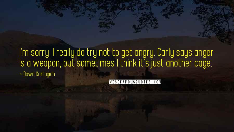 Dawn Kurtagich Quotes: I'm sorry. I really do try not to get angry. Carly says anger is a weapon, but sometimes I think it's just another cage.