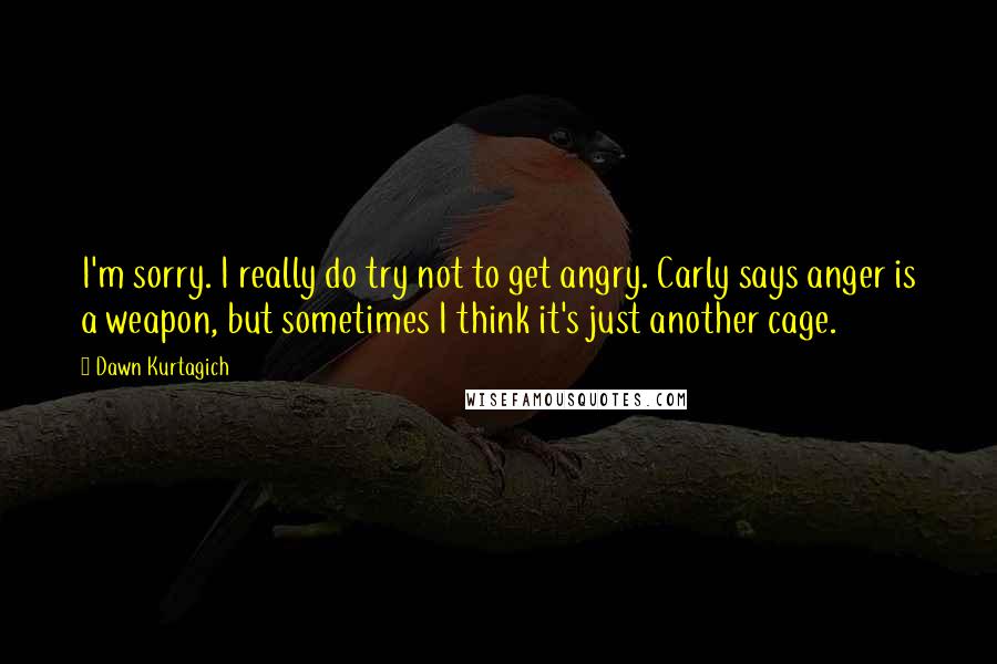 Dawn Kurtagich Quotes: I'm sorry. I really do try not to get angry. Carly says anger is a weapon, but sometimes I think it's just another cage.