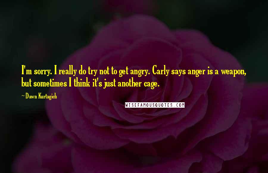 Dawn Kurtagich Quotes: I'm sorry. I really do try not to get angry. Carly says anger is a weapon, but sometimes I think it's just another cage.
