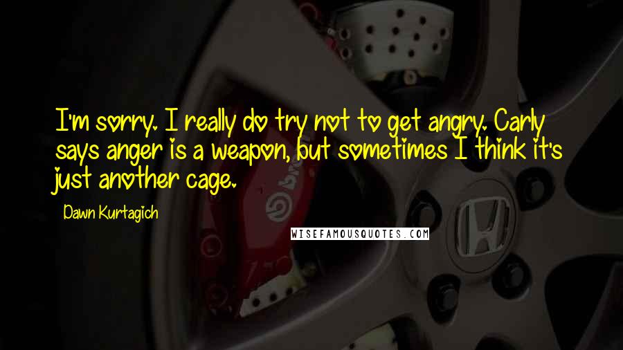 Dawn Kurtagich Quotes: I'm sorry. I really do try not to get angry. Carly says anger is a weapon, but sometimes I think it's just another cage.