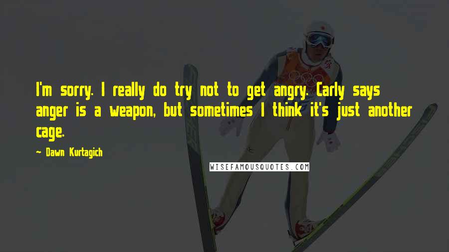 Dawn Kurtagich Quotes: I'm sorry. I really do try not to get angry. Carly says anger is a weapon, but sometimes I think it's just another cage.