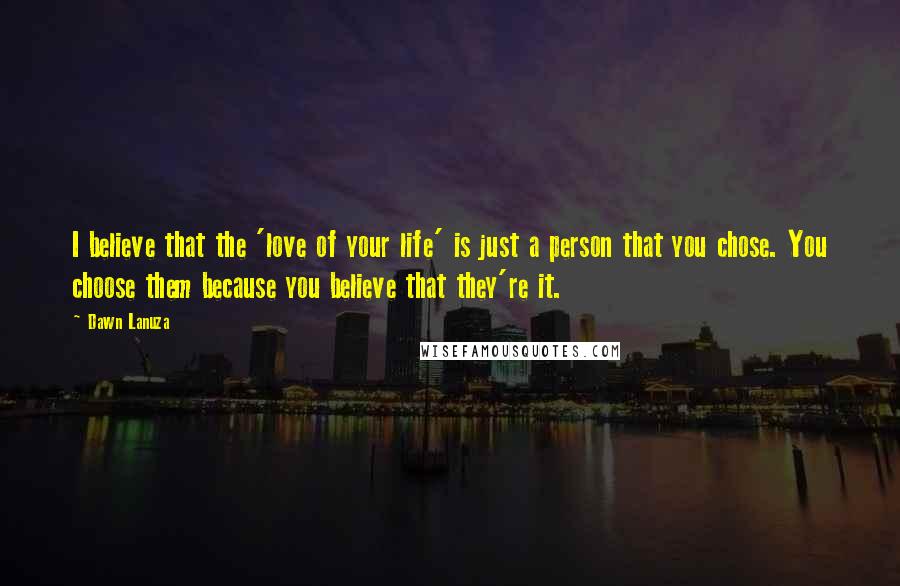 Dawn Lanuza Quotes: I believe that the 'love of your life' is just a person that you chose. You choose them because you believe that they're it.