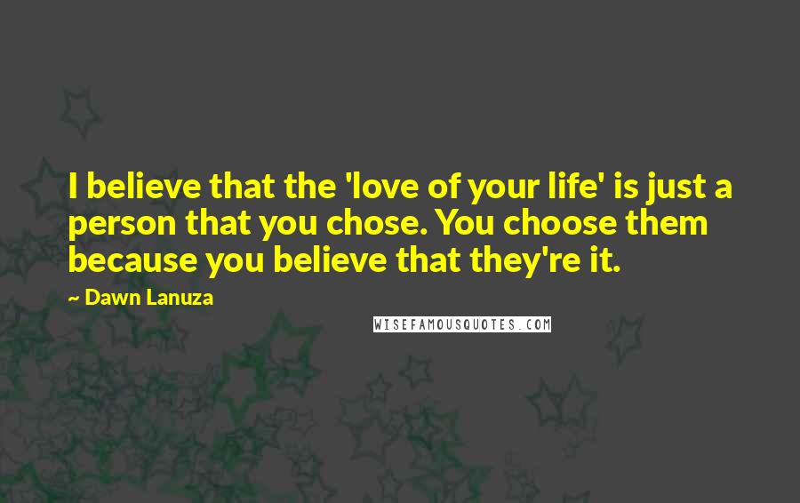 Dawn Lanuza Quotes: I believe that the 'love of your life' is just a person that you chose. You choose them because you believe that they're it.