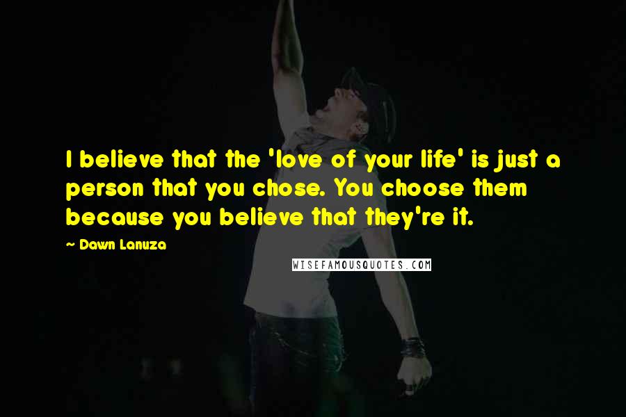 Dawn Lanuza Quotes: I believe that the 'love of your life' is just a person that you chose. You choose them because you believe that they're it.