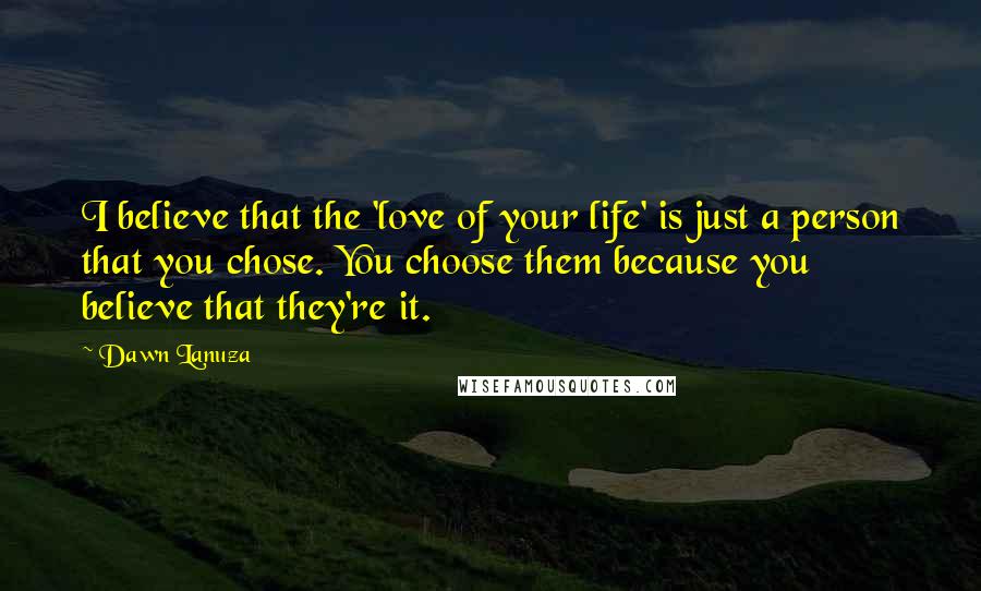 Dawn Lanuza Quotes: I believe that the 'love of your life' is just a person that you chose. You choose them because you believe that they're it.