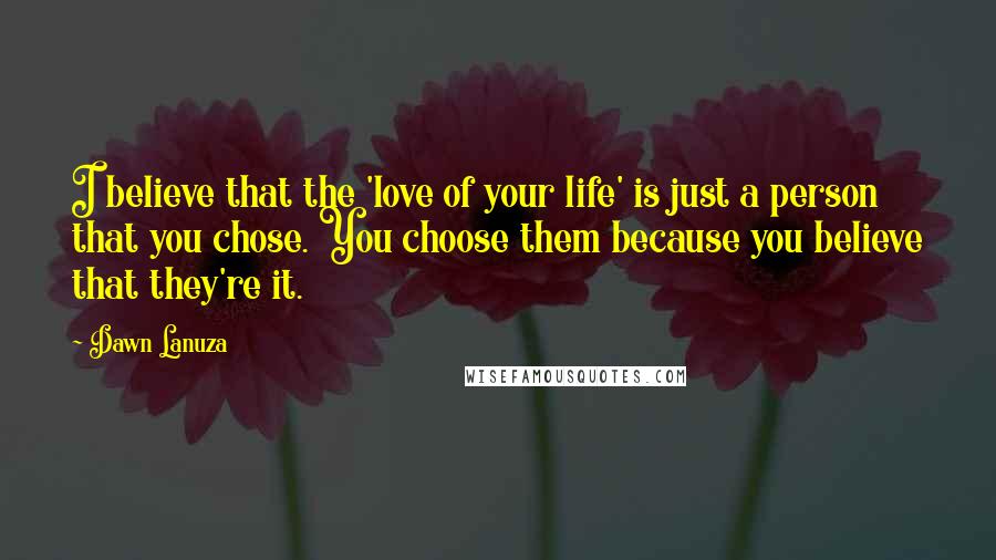 Dawn Lanuza Quotes: I believe that the 'love of your life' is just a person that you chose. You choose them because you believe that they're it.