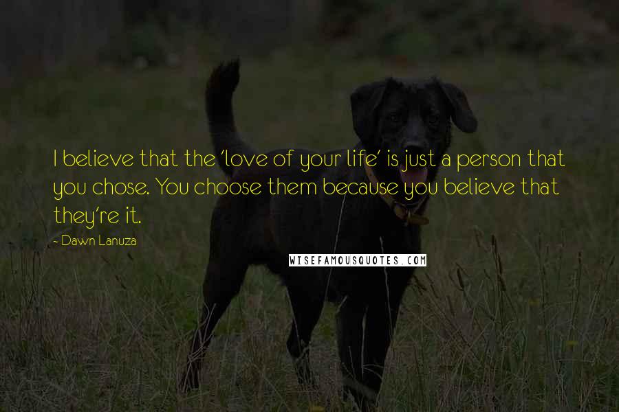 Dawn Lanuza Quotes: I believe that the 'love of your life' is just a person that you chose. You choose them because you believe that they're it.