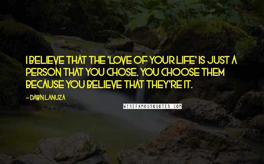 Dawn Lanuza Quotes: I believe that the 'love of your life' is just a person that you chose. You choose them because you believe that they're it.