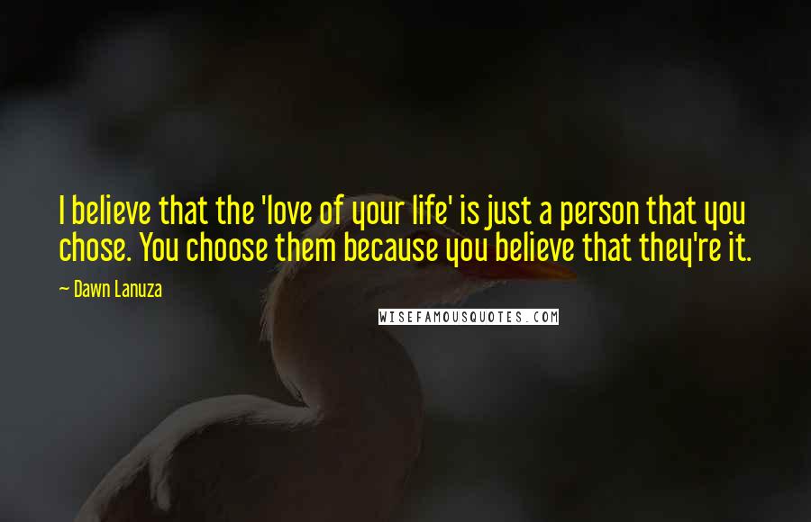 Dawn Lanuza Quotes: I believe that the 'love of your life' is just a person that you chose. You choose them because you believe that they're it.